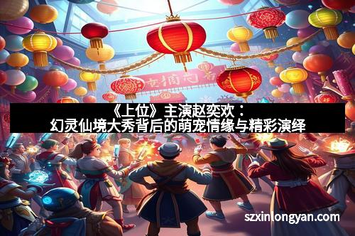 《上位》主演赵奕欢：幻灵仙境大秀背后的萌宠情缘与精彩演绎